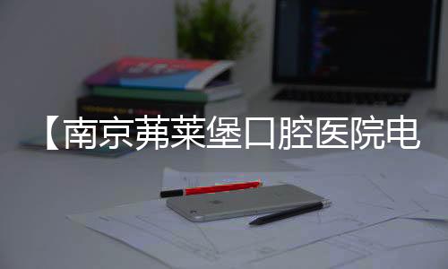 【南京茀萊堡口腔醫(yī)院電話】前臺(tái)電話+24小時(shí)在線咨詢電話+客服聯(lián)系電話