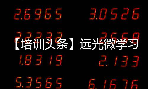 【培訓頭條】遠光微學習助企業培訓，少走彎路