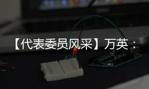 【代表委員風采】萬英：立足本職崗位 用心履職盡責