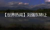 【世界熱聞】劉強東轉讓所持宿遷天寧、西安京東股權
