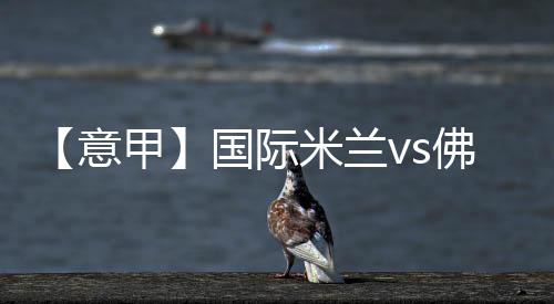 【意甲】國際米蘭vs佛羅倫薩：門票信息