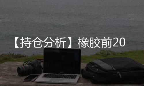 【持倉(cāng)分析】橡膠前20期商凈空頭持倉(cāng)下降
