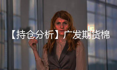 【持倉分析】廣發期貨棉花凈多頭持倉連續第3日增加！