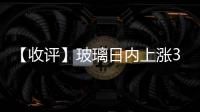 【收評】玻璃日內上漲3.01%機構稱玻璃基本面邊際好轉