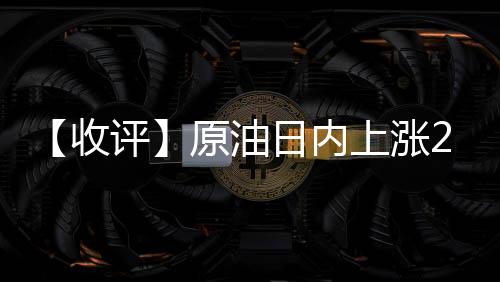 【收評】原油日內(nèi)上漲2.56%機(jī)構(gòu)稱油價(jià)大漲LPG10合約偏弱