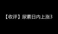 【收評】尿素日內(nèi)上漲3.58%機(jī)構(gòu)稱尿素需求反饋逐步減弱