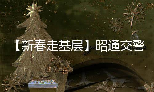 【新春走基層】昭通交警多措并舉護航平安春運
