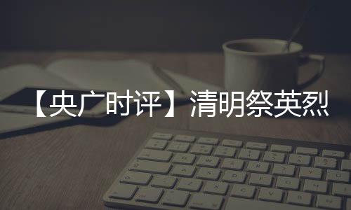 【央廣時評】清明祭英烈 最好的紀念是傳承