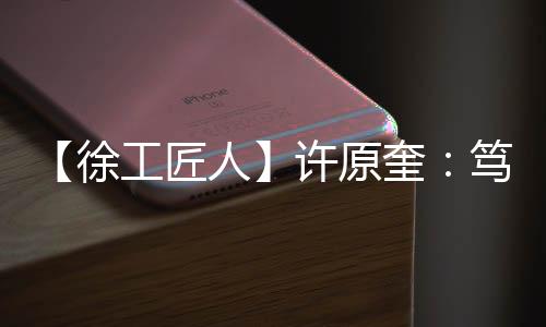 【徐工匠人】許原奎：篤行不怠，“藍(lán)海精英”逐夢萬里