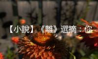 【小說】《離》選摘：你現(xiàn)在開啟了我，就得負(fù)上責(zé)任了