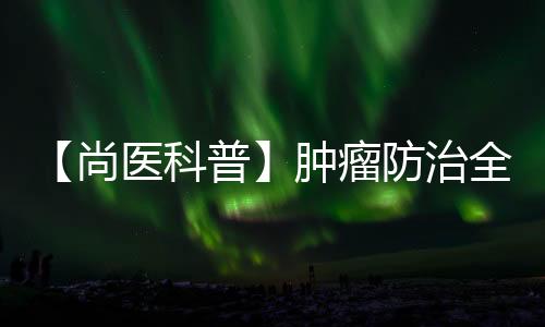 【尚醫科普】腫瘤防治全解析：從早期預警到生活細節，你知道多少？