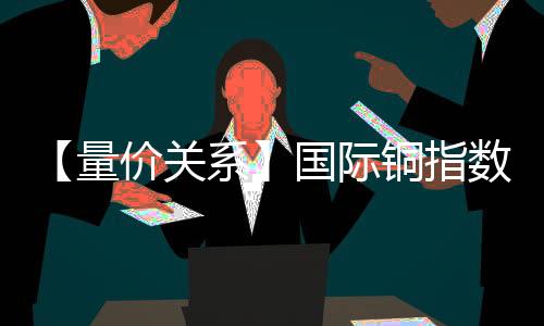 【量價(jià)關(guān)系】國際銅指數(shù)今日觸發(fā)“量增價(jià)跌”信號這意味著什么？