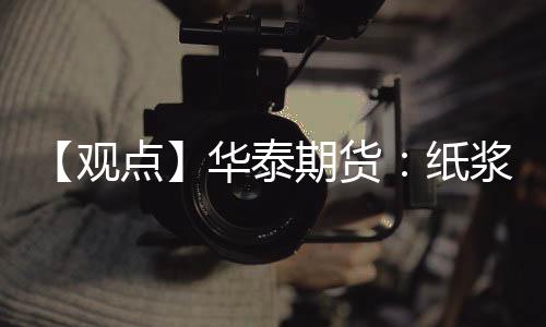 【觀點(diǎn)】華泰期貨：紙漿短期區(qū)間震蕩，后續(xù)價(jià)格或下調(diào)可能性增加