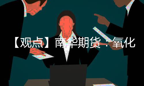 【觀點】南華期貨：氧化鋁回調持續，測試關鍵支撐