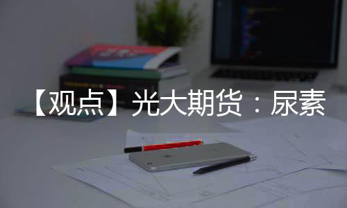 【觀點】光大期貨：尿素期貨價格上漲，農(nóng)業(yè)需求或支撐盤面情緒