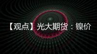 【觀點】光大期貨：鎳價小幅上漲，短期關(guān)注宏觀擾動影響