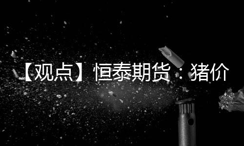 【觀點(diǎn)】恒泰期貨：豬價(jià)回落空間有限，逢低做多策略可行