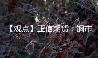 【觀點】正信期貨：銅市減倉調整尚未結束