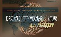 【觀點】正信期貨：鋁期貨：終端疲軟，現貨貼水擴大，滬鋁震蕩偏弱
