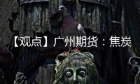 【觀點】廣州期貨：焦炭下游利潤改善，注意成本端變化