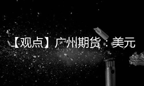 【觀點】廣州期貨：美元指數上漲，貴金屬價格下跌