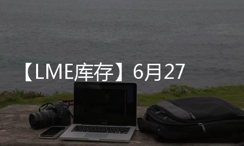 【LME庫存】6月27日LME鎳庫存較上一日減少120噸