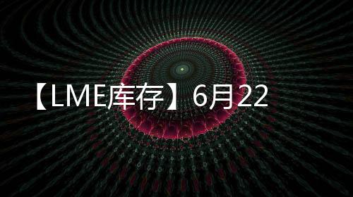 【LME庫存】6月22日LME鎳庫存較上一日減少72噸