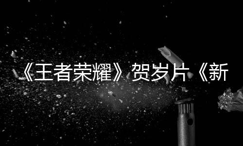 《王者榮耀》賀歲片《新年快遞》正式上線：李現(xiàn)、楊冪等主演