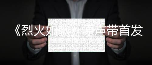 《烈火如歌》原聲帶首發(fā) 觀眾贊不絕口