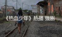 《熱血少年》熱播 強劇情快節奏獲好評