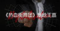 《熱血街舞團》鹿晗王嘉爾選人再陷糾結
