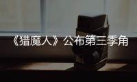 《獵魔人》公布第三季角色海報，正式預告片明日發布 焦點滾動