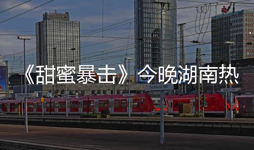 《甜蜜暴擊》今晚湖南熱力開播 正則開學(xué)引爆夏日正能量