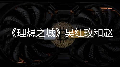 《理想之城》吳紅玫和趙顯坤在一起了?