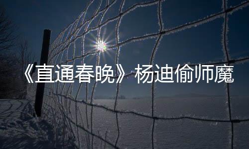 《直通春晚》楊迪偷師魔術秘籍 王鷗學舞展現好潛質