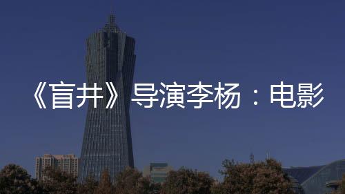 《盲井》導演李楊：電影人要自重，別跪舔觀眾