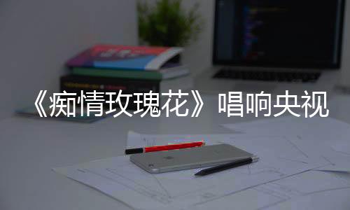 《癡情玫瑰花》唱響央視 原唱“大賀兄弟”魅力爆棚成粉絲收割機