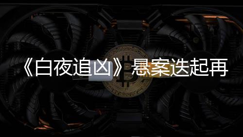 《白夜追兇》懸案迭起再迎高潮  王瀧正漸入佳境實(shí)力圈粉