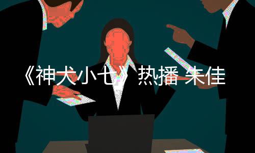 《神犬小七》熱播 朱佳煜變都市留守兒童引熱議【娛樂新聞】風(fēng)尚中國網(wǎng)