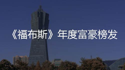 《福布斯》年度富豪榜發布 馬斯克退居第二