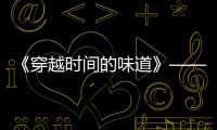 《穿越時間的味道》——帶你體驗最具煙火氣的傳統年節美食文化