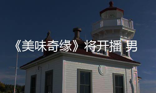 《美味奇緣》將開播 男神方逸倫 Mike組團“尋愛”