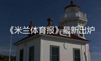 《米蘭體育報》最新出爐國米六大潛在重磅交易