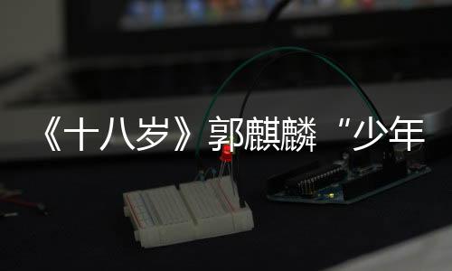 《十八歲》郭麒麟“少年氣場”獲贊