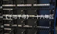 《千與千尋》：十八年后，我們重新認識這位老朋友