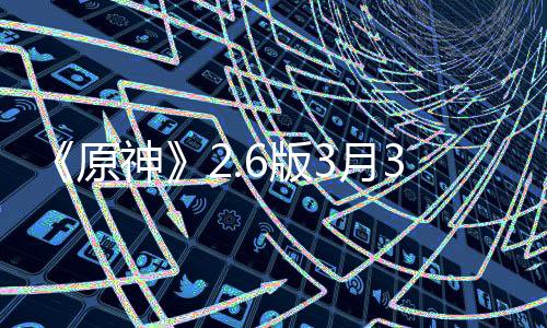 《原神》2.6版3月30日上線 全新PV公開