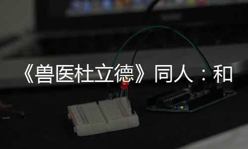 《獸醫杜立德》同人：和解(關于《獸醫杜立德》同人：和解簡述)