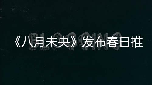 《八月未央》發布春日推廣曲MV 鐘楚曦羅晉譚松韻三人糾葛浮現