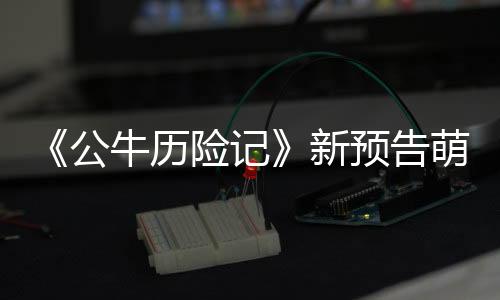 《公牛歷險記》新預告萌蠢公牛爆笑登場