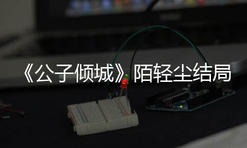 《公子傾城》陌輕塵結(jié)局是什么？陌輕塵林遲最后在一起嗎？